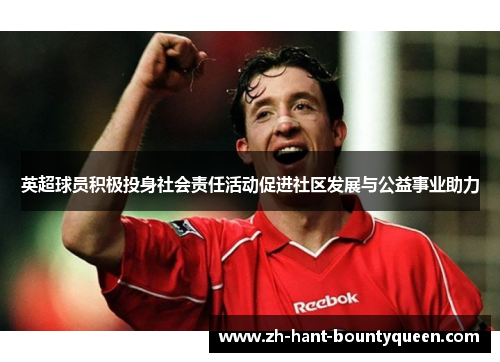 英超球员积极投身社会责任活动促进社区发展与公益事业助力 英超球员积极投身社会责任活动促进社区发展与公益事业助力