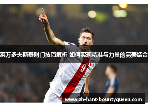 莱万多夫斯基射门技巧解析 如何实现精准与力量的完美结合 莱万多夫斯基射门技巧解析 如何实现精准与力量的完美结合