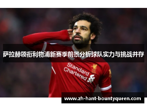 萨拉赫领衔利物浦新赛季前景分析球队实力与挑战并存 萨拉赫领衔利物浦新赛季前景分析球队实力与挑战并存