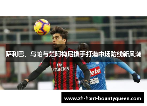 萨利巴、乌帕与楚阿梅尼携手打造中场防线新风潮 萨利巴、乌帕与楚阿梅尼携手打造中场防线新风潮