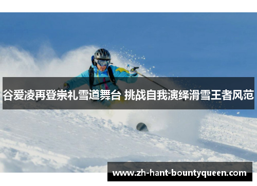 谷爱凌再登崇礼雪道舞台 挑战自我演绎滑雪王者风范