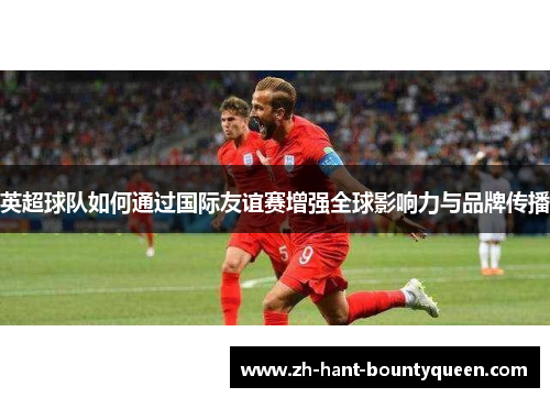 英超球队如何通过国际友谊赛增强全球影响力与品牌传播