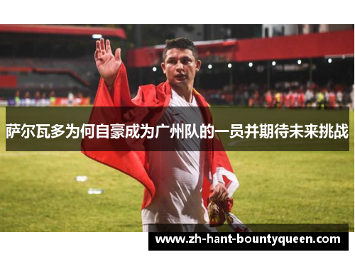 萨尔瓦多为何自豪成为广州队的一员并期待未来挑战