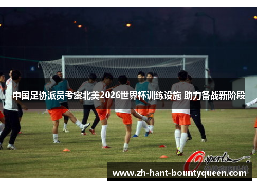 中国足协派员考察北美2026世界杯训练设施 助力备战新阶段
