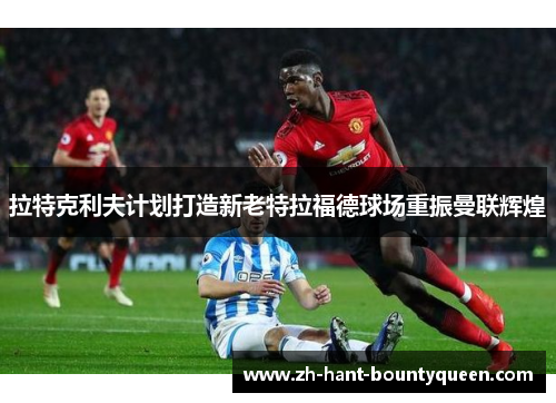 拉特克利夫计划打造新老特拉福德球场重振曼联辉煌 拉特克利夫计划打造新老特拉福德球场重振曼联辉煌