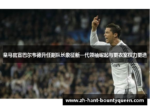 皇马官宣巴尔韦德升任副队长象征新一代领袖崛起与更衣室权力更迭