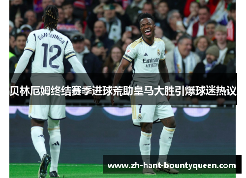 贝林厄姆终结赛季进球荒助皇马大胜引爆球迷热议 贝林厄姆终结赛季进球荒助皇马大胜引爆球迷热议