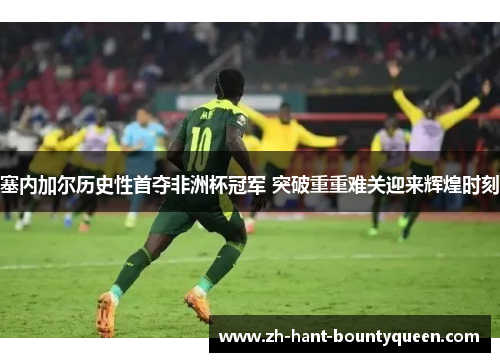 塞内加尔历史性首夺非洲杯冠军 突破重重难关迎来辉煌时刻